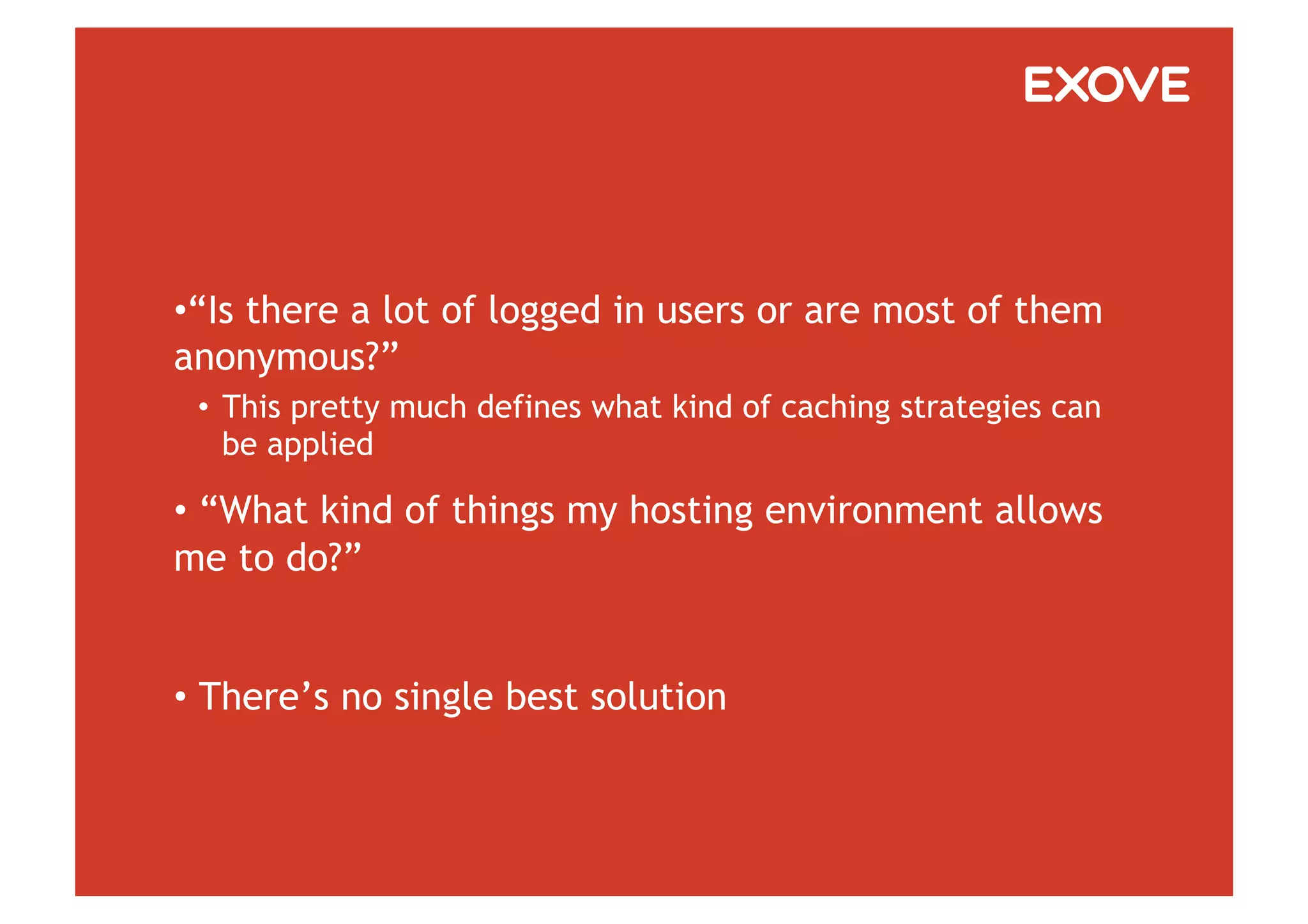 • “Is there a lot of logged in users or are most of them
anonymous?”
 •  This pretty much defines what kind of caching strategies can
    be applied

•  “What kind of things my hosting environment allows
me to do?”


•  There’s no single best solution
 
