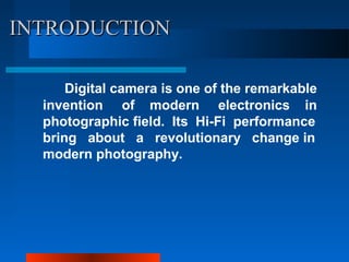INTRODUCTIONINTRODUCTION
Digital camera is one of the remarkable
invention of modern electronics in
photographic field. Its Hi-Fi performance
bring about a revolutionary change in
modern photography.
 