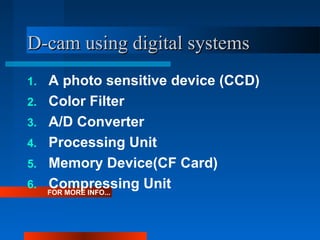 D-cam using digital systemsD-cam using digital systems
FOR MORE INFO...
1. A photo sensitive device (CCD)
2. Color Filter
3. A/D Converter
4. Processing Unit
5. Memory Device(CF Card)
6. Compressing Unit
 