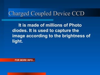 Charged Coupled Device CCDCharged Coupled Device CCD
It is made of millions of Photo
diodes. It is used to capture the
image according to the brightness of
light.
FOR MORE INFO...
 