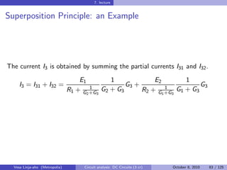 7. lecture


Superposition Principle: an Example




The current I3 is obtained by summing the partial currents I31 and I32 .
                                    E1         1             E2         1
     I3 = I31 + I32 =                   1
                                                    G3 +         1
                                                                             G3
                                R1 + G2 +G3 G2 + G3      R2 + G1 +G3 G1 + G3




  Vesa Linja-aho (Metropolia)         Circuit analysis: DC Circuits (3 cr)   October 8, 2010   83 / 125
 