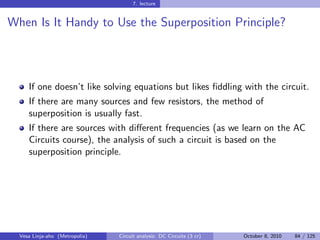7. lecture


When Is It Handy to Use the Superposition Principle?




     If one doesn’t like solving equations but likes ﬁddling with the circuit.
     If there are many sources and few resistors, the method of
     superposition is usually fast.
     If there are sources with diﬀerent frequencies (as we learn on the AC
     Circuits course), the analysis of such a circuit is based on the
     superposition principle.




  Vesa Linja-aho (Metropolia)   Circuit analysis: DC Circuits (3 cr)   October 8, 2010   84 / 125
 