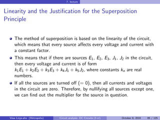 7. lecture


Linearity and the Justiﬁcation for the Superposition
Principle


     The method of superposition is based on the linearity of the circuit,
     which means that every source aﬀects every voltage and current with
     a constant factor.
     This means that if there are sources E1 , E2 , E3 , J1 , J2 in the circuit,
     then every voltage and current is of form
     k1 E1 + k2 E2 + k3 E3 + k4 J1 + k5 J2 , where constants kn are real
     numbers.
     If all the sources are turned oﬀ (= 0), then all currents and voltages
     in the circuit are zero. Therefore, by nullifying all sources except one,
     we can ﬁnd out the multiplier for the source in question.



  Vesa Linja-aho (Metropolia)   Circuit analysis: DC Circuits (3 cr)   October 8, 2010   85 / 125
 