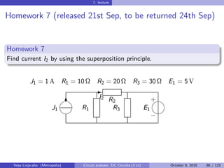7. lecture


Homework 7 (released 21st Sep, to be returned 24th Sep)


Homework 7
Find current I2 by using the superposition principle.


           J1 = 1 A             R1 = 10 Ω     R2 = 20 Ω              R3 = 30 Ω        E1 = 5 V
                                             -
                            
                                               I2 R                               
                                                                                  +
                             6                      2
                       J1             R1            R3                       E1
                                                                                
                                                                                  −




  Vesa Linja-aho (Metropolia)         Circuit analysis: DC Circuits (3 cr)            October 8, 2010   86 / 125
 