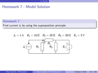 8. lecture


Homework 7 - Model Solution


Homework 7
Find current I2 by using the superposition principle.


           J1 = 1 A             R1 = 10 Ω     R2 = 20 Ω              R3 = 30 Ω        E1 = 5 V
                                             -
                            
                                               I2 R                               
                                                                                  +
                             6                      2
                       J1             R1            R3                       E1
                                                                                
                                                                                  −




  Vesa Linja-aho (Metropolia)         Circuit analysis: DC Circuits (3 cr)            October 8, 2010   87 / 125
 