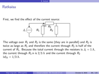 8. lecture


Ratkaisu


First, we ﬁnd the eﬀect of the current source:
                                       -
                            
                                         I21 R
                             6                 2
                       J1       R1             R3
                            


The voltage over R1 and R2 is the same (they are in parallel) and R2 is
twice as large as R1 and therefore the current through R2 is half of the
current of R1 . Because the total current through the resistors is J1 = 1 A,
the current through R1 :n is 2/3 A and the current through R2
isI21 = 1/3 A.




  Vesa Linja-aho (Metropolia)   Circuit analysis: DC Circuits (3 cr)   October 8, 2010   88 / 125
 
