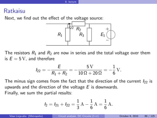 8. lecture


Ratkaisu
Next, we ﬁnd out the eﬀect of the voltage source:
                                              -
                                                I22 R                              
                                                                                   +
                                                      2
                                      R1              R3                      E1
                                                                                   
                                                                                   −

The resistors R1 and R2 are now in series and the total voltage over them
is E = 5 V, and therefore
                                      E           5V         1
                       I22 = −             =−             = − V.
                                   R1 + R2    10 Ω + 20 Ω    6
The minus sign comes from the fact that the direction of the current I22 is
upwards and the direction of the voltage E is downwards.
Finally, we sum the partial results:
                                                          1    1   1
                                I2 = I21 + I22 =            A − A = A.
                                                          3    6   6
  Vesa Linja-aho (Metropolia)          Circuit analysis: DC Circuits (3 cr)            October 8, 2010   89 / 125
 