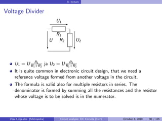 8. lecture


Voltage Divider
                                    U1 E

                                    R1
                                U    R2           U2
                                c                c


     U1 = U R1R1 2 ja U2 = U R1R2 2
              +R               +R
     It is quite common in electronic circuit design, that we need a
     reference voltage formed from another voltage in the circuit.
     The formula is valid also for multiple resistors in series. The
     denominator is formed by summing all the resistances and the resistor
     whose voltage is to be solved is in the numerator.



  Vesa Linja-aho (Metropolia)        Circuit analysis: DC Circuits (3 cr)   October 8, 2010   90 / 125
 
