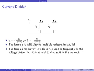 8. lecture


Current Divider


                                -
                                I            I
                                            ?1                  I
                                                               ?2
                                    R1                 R2



     I1 = I G1G1 2 ja I2 = I G1G2 2
              +G               +G
     The formula is valid also for multiple resistors in parallel.
     The formula for current divider is not used as frequently as the
     voltage divider, but it is natural to discuss it in this concept.




  Vesa Linja-aho (Metropolia)       Circuit analysis: DC Circuits (3 cr)   October 8, 2010   91 / 125
 