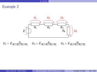 8. lecture


Example 2

                                 U1                U2                 U3
                                                                         
                                         ‡                  ‡                ‡
                                                                               
                            
                            + R1                   R2                  R3
                        E                                               R4        U4
                            
                            −                                                 W


U1 = E R1 +R2R1 3 +R4
             +R                 U2 = E R1 +R2R2 3 +R4
                                             +R                        U3 = E R1 +R2R3 3 +R4
                                                                                    +R




  Vesa Linja-aho (Metropolia)       Circuit analysis: DC Circuits (3 cr)          October 8, 2010   93 / 125
 