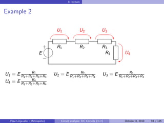 8. lecture


Example 2

                                 U1                U2                 U3
                                                                         
                                         ‡                  ‡                ‡
                                                                               
                            
                            + R1                   R2                  R3
                        E                                               R4        U4
                            
                            −                                                 W


U1 = E R1 +R2R1 3 +R4
             +R                 U2 = E R1 +R2R2 3 +R4
                                             +R                        U3 = E R1 +R2R3 3 +R4
                                                                                    +R
U4 = E R1 +R2R4 3 +R4
             +R




  Vesa Linja-aho (Metropolia)       Circuit analysis: DC Circuits (3 cr)          October 8, 2010   93 / 125
 