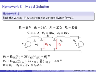 9. lecture


Homework 8 - Model Solution
Homework 8
Find the voltage U by applying the voltage divider formula.


                   E1 = 10 V         R1 = 10 Ω            R2 = 20 Ω          R3 = 30 Ω
                                R4 = 40 Ω     R5 = 50 Ω              E2 = 15 V
                                                  U E
                            
                            + R1                                      R4          R5 +
                       E1      R2                  U2 R3             U3            E2
                                                                                    
                            −                     c                 c                 −


U2 = E1 R1R2 2 = 10 V 10 Ω+20 Ω = 6 2 V
           +R
                         20 Ω
                                    3
            R
U3 = E2 R3 +R3 +R5 = 15 V 30 Ω+40 Ω
             4
                               30
                                  Ω+50 Ω = 3,75 V
                   11
U = U2 − U3 = 2 12 V ≈ 2,92 V.
  Vesa Linja-aho (Metropolia)         Circuit analysis: DC Circuits (3 cr)         October 8, 2010   95 / 125
 