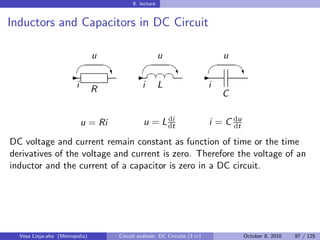 9. lecture


Inductors and Capacitors in DC Circuit

                                u                        u                       u
                                                                                 
                     -               ‡ - §¤¤¤
                                          §§ ‡  -                                    ‡
                        i       R               i        L                   i
                                                                                 C

                                                      di
                            u = Ri              u = L dt                     i = C du
                                                                                   dt

DC voltage and current remain constant as function of time or the time
derivatives of the voltage and current is zero. Therefore the voltage of an
inductor and the current of a capacitor is zero in a DC circuit.




  Vesa Linja-aho (Metropolia)         Circuit analysis: DC Circuits (3 cr)              October 8, 2010   97 / 125
 