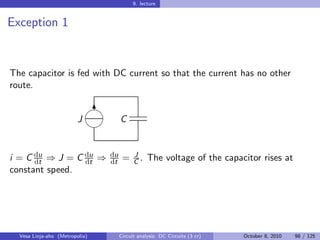 9. lecture


Exception 1


The capacitor is fed with DC current so that the current has no other
route.

                             
                              6
                         J           C
                             


i = C du ⇒ J = C du ⇒
      dt         dt
                                du
                                dt    =    J
                                           C.    The voltage of the capacitor rises at
constant speed.




  Vesa Linja-aho (Metropolia)        Circuit analysis: DC Circuits (3 cr)   October 8, 2010   98 / 125
 