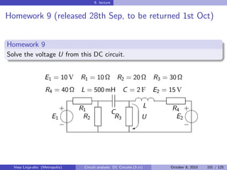 9. lecture


Homework 9 (released 28th Sep, to be returned 1st Oct)


Homework 9
Solve the voltage U from this DC circuit.


                   E1 = 10 V    R1 = 10 Ω            R2 = 20 Ω              R3 = 30 Ω
                   R4 = 40 Ω    L = 500 mH                C = 2 F E2 = 15 V
                                                                §¤¤¤
                                                                 §§
                                                                 
                          
                          + R1                                          L        R4 +
                                                    C
                       E1    R2                      R3             U             E2
                                                                                   
                          −                                   W                     −




  Vesa Linja-aho (Metropolia)    Circuit analysis: DC Circuits (3 cr)            October 8, 2010   101 / 125
 