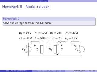 10. lecture


Homework 9 - Model Solution


Homework 9
Solve the voltage U from this DC circuit.


                   E1 = 10 V    R1 = 10 Ω            R2 = 20 Ω              R3 = 30 Ω
                   R4 = 40 Ω    L = 500 mH               C = 2 F E2 = 15 V
                                                                §¤¤¤
                                                                 §§
                                                                 
                          
                          + R1                                          L        R4 +
                                                   C
                       E1    R2                     R3              U             E2
                                                                                   
                          −                                   W                     −




  Vesa Linja-aho (Metropolia)    Circuit analysis: DC Circuits (3 cr)            October 8, 2010   102 / 125
 