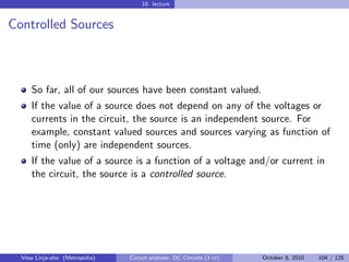10. lecture


Controlled Sources



     So far, all of our sources have been constant valued.
     If the value of a source does not depend on any of the voltages or
     currents in the circuit, the source is an independent source. For
     example, constant valued sources and sources varying as function of
     time (only) are independent sources.
     If the value of a source is a function of a voltage and/or current in
     the circuit, the source is a controlled source.




  Vesa Linja-aho (Metropolia)   Circuit analysis: DC Circuits (3 cr)   October 8, 2010   104 / 125
 