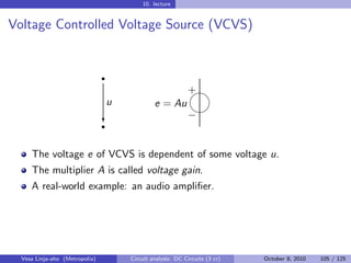 10. lecture


Voltage Controlled Voltage Source (VCVS)


                                r
                                                          
                                                          +
                                u            e = Au
                                                           
                                                          −
                                r
                                c


     The voltage e of VCVS is dependent of some voltage u.
     The multiplier A is called voltage gain.
     A real-world example: an audio ampliﬁer.




  Vesa Linja-aho (Metropolia)       Circuit analysis: DC Circuits (3 cr)   October 8, 2010   105 / 125
 