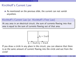 1. lecture


Kirchhoﬀ’s Current Law
     As mentioned on the previous slide, the current can not vanish
     anywhere.

Kirchhoﬀ’s Current Law (or: Kirchhoﬀ’s First Law)
At any area in an electrical circuit, the sum of currents ﬂowing into that
area is equal to the sum of currents ﬂowing out of that area.



                                                   I3 = 1 mA
                                                   6
                                    -                  -
                            I1 = 3 mA I2 = 2 mA
If you draw a circle in any place in the circuit, you can observe that there
is as the same amount of current ﬂowing into the circle and out from the
circle!
  Vesa Linja-aho (Metropolia)   Circuit analysis: DC Circuits (3 cr)   October 8, 2010   13 / 125
 
