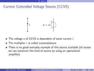 10. lecture


Current Controlled Voltage Source (CCVS)

                               r
                                                         
                                                         +
                               i
                               ?              e = ri
                                                          
                                                         −
                               r


    The voltage e of CCVS is dependent of some current i.
    The multiplier r is called transresistance.
    There is no good everyday example of this source available (of course
    we can construct this kind of source by using an operational
    ampliﬁer).




 Vesa Linja-aho (Metropolia)       Circuit analysis: DC Circuits (3 cr)   October 8, 2010   106 / 125
 