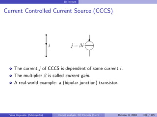 10. lecture


Current Controlled Current Source (CCCS)


                                r
                                                           
                                                            6
                                i
                                ?              j = βi
                                                           
                                r


     The current j of CCCS is dependent of some current i.
     The multiplier β is called current gain.
     A real-world example: a (bipolar junction) transistor.




  Vesa Linja-aho (Metropolia)       Circuit analysis: DC Circuits (3 cr)   October 8, 2010   108 / 125
 