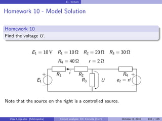 11. lecture


Homework 10 - Model Solution

Homework 10
Find the voltage U.


                   E1 = 10 V    R1 = 10 Ω            R2 = 20 Ω          R3 = 30 Ω
                                R4 = 40 Ω                r = 2Ω
                                                                  
                                     -
                            
                            + R1        i       R2                            R4 + 
                       E1                        R3                 U      e2 = ri
                                                                                 
                            −                                 W                   −


Note that the source on the right is a controlled source.


  Vesa Linja-aho (Metropolia)    Circuit analysis: DC Circuits (3 cr)        October 8, 2010   110 / 125
 