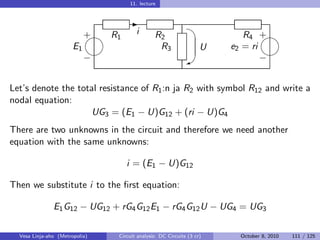 11. lecture



                                                                 
                                    -
                            
                            + R1       i       R2                         R4 + 
                       E1                       R3                 U   e2 = ri
                                                                             
                            −                                W                −


Let’s denote the total resistance of R1 :n ja R2 with symbol R12 and write a
nodal equation:
                     UG3 = (E1 − U)G12 + (ri − U)G4
There are two unknowns in the circuit and therefore we need another
equation with the same unknowns:

                                   i = (E1 − U)G12

Then we substitute i to the ﬁrst equation:

               E1 G12 − UG12 + rG4 G12 E1 − rG4 G12 U − UG4 = UG3

  Vesa Linja-aho (Metropolia)   Circuit analysis: DC Circuits (3 cr)    October 8, 2010   111 / 125
 