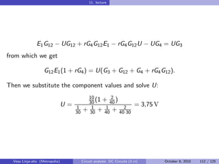 11. lecture




               E1 G12 − UG12 + rG4 G12 E1 − rG4 G12 U − UG4 = UG3
from which we get

                   G12 E1 (1 + rG4 ) = U(G3 + G12 + G4 + rG4 G12 ).

Then we substitute the component values and solve U:
                                          10       2
                                          30 (1 + 40 )
                                U=   1     1     1     2
                                                                        = 3,75 V
                                     30 + 30 + 40 + 40·30




  Vesa Linja-aho (Metropolia)          Circuit analysis: DC Circuits (3 cr)        October 8, 2010   112 / 125
 