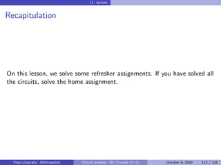 11. lecture


Recapitulation




On this lesson, we solve some refresher assignments. If you have solved all
the circuits, solve the home assignment.




  Vesa Linja-aho (Metropolia)   Circuit analysis: DC Circuits (3 cr)   October 8, 2010   113 / 125
 