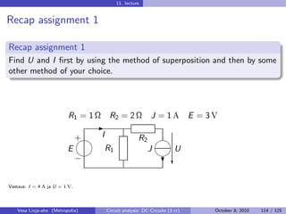 11. lecture


Recap assignment 1

Recap assignment 1
Find U and I ﬁrst by using the method of superposition and then by some
other method of your choice.




                          R1 = 1 Ω    R2 = 2 Ω            J = 1A            E = 3V
                                 -
                           
                           + I                      R2 
                         E     R1                     J U
                                                          
                           −                                 ?c


Vastaus: I = 4 A ja U = 1 V.




   Vesa Linja-aho (Metropolia)       Circuit analysis: DC Circuits (3 cr)        October 8, 2010   114 / 125
 