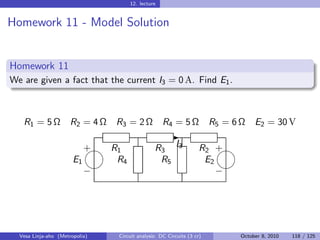 12. lecture


Homework 11 - Model Solution


Homework 11
We are given a fact that the current I3 = 0 A. Find E1 .



   R1 = 5 Ω           R2 = 4 Ω   R3 = 2 Ω           R4 = 5 Ω            R5 = 6 Ω    E2 = 30 V
                                                       -
                          
                          + R1                  R3 I3               R2 +
                       E1    R4                  R5                  E2
                                                                      
                          −                                             −




  Vesa Linja-aho (Metropolia)    Circuit analysis: DC Circuits (3 cr)          October 8, 2010   118 / 125
 