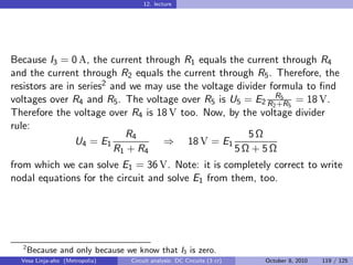 12. lecture




Because I3 = 0 A, the current through R1 equals the current through R4
and the current through R2 equals the current through R5 . Therefore, the
resistors are in series2 and we may use the voltage divider formula to ﬁnd
voltages over R4 and R5 . The voltage over R5 is U5 = E2 R2R5 5 = 18 V.
                                                              +R
Therefore the voltage over R4 is 18 V too. Now, by the voltage divider
rule:
                            R4                         5Ω
                U4 = E1            ⇒ 18 V = E1
                          R1 + R4                  5Ω + 5Ω
from which we can solve E1 = 36 V. Note: it is completely correct to write
nodal equations for the circuit and solve E1 from them, too.




  2
      Because and only because we know that I3 is zero.
  Vesa Linja-aho (Metropolia)    Circuit analysis: DC Circuits (3 cr)   October 8, 2010   119 / 125
 