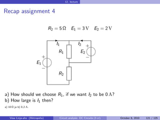 12. lecture


Recap assignment 4

                                  R2 = 5 Ω         E1 = 3 V             E2 = 2 V

                                    -                       
                                     I1                     I2 + 
                                R1                            E2
                                                                 
                              
                              +                                  −
                         E1
                              
                              −
                                        R2



a) How should we choose R1 , if we want I2 to be 0 A?
b) How large is I1 then?
a) 10 Ω ja b) 0,2 A.



    Vesa Linja-aho (Metropolia)           Circuit analysis: DC Circuits (3 cr)     October 8, 2010   121 / 125
 