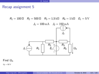 12. lecture


Recap assignment 5

       R1 = 100 Ω            R2 = 500 Ω       R3 = 1,5 kΩ                  R4 = 1 kΩ   E1 = 5 V

                                                   
                                 J1 = 100 mA J2 = 150 mA
                                                                      -
                                                                     
                                                                       J2

                                                               r
                             
                              6                    R2 +R3
                        J1         R1               E1    R4                      U4
                                                     
                                                       −                          c

Find U4 .
U4 = 92 V




   Vesa Linja-aho (Metropolia)      Circuit analysis: DC Circuits (3 cr)           October 8, 2010   122 / 125
 