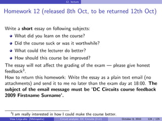 12. lecture


Homework 12 (released 8th Oct, to be returned 12th Oct)

Write a short essay on following subjects:
       What did you learn on the course?
       Did the course suck or was it worthwhile?
       What could the lecturer do better?
       How should this course be improved?
The essay will not aﬀect the grading of the exam — please give honest
feedback3 .
How to return this homework: Write the essay as a plain text email (no
attachments) and send it to me no later than the exam day at 18:00. The
subject of the email message must be ’DC Circuits course feedback
2009 Firstname Surname’.


  3
      I am really interested in how I could make the course better.
  Vesa Linja-aho (Metropolia)     Circuit analysis: DC Circuits (3 cr)   October 8, 2010   124 / 125
 