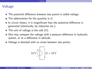1. lecture


Voltage

     The potential diﬀerence between two points is called voltage.
     The abbreviation for the quantity is U.
     In circuit theory, it is insigniﬁcant how the potential diﬀerence is
     generated (chemically, by induction etc.).
     The unit of voltage is the volt (V).
     One may compare the voltage with a pressure diﬀerence in hydraulic
     system, or to a diﬀerence in altitude.
     Voltage is denoted with an arrow between two points.

                                     
                                     +
                                12 V   U = 12 V
                                     
                                     − c



  Vesa Linja-aho (Metropolia)    Circuit analysis: DC Circuits (3 cr)   October 8, 2010   15 / 125
 
