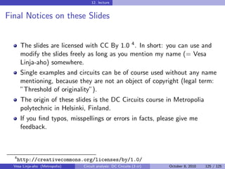 12. lecture


Final Notices on these Slides


       The slides are licensed with CC By 1.0 4 . In short: you can use and
       modify the slides freely as long as you mention my name (= Vesa
       Linja-aho) somewhere.
       Single examples and circuits can be of course used without any name
       mentioning, because they are not an object of copyright (legal term:
       ”Threshold of originality”).
       The origin of these slides is the DC Circuits course in Metropolia
       polytechnic in Helsinki, Finland.
       If you ﬁnd typos, misspellings or errors in facts, please give me
       feedback.



  4
      http://creativecommons.org/licenses/by/1.0/
  Vesa Linja-aho (Metropolia)   Circuit analysis: DC Circuits (3 cr)   October 8, 2010   125 / 125
 