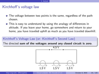 1. lecture


Kirchhoﬀ’s voltage law

     The voltage between two points is the same, regardless of the path
     chosen.
     This is easy to understand by using the analogy of diﬀerences in
     altitude. If you leave your home, go somewhere and return to your
     home, you have traveled uphill as much as you have traveled downhill.

Kirchhoﬀ’s Voltage Law (or: Kirchhoﬀ’s Second Law)
The directed sum of the voltages around any closed circuit is zero.
                                  r'
                                     4,5 V r



                                      

                                 − − −
                                       +      +      +
                                  1,5 V  1,5 V  1,5 V
  Vesa Linja-aho (Metropolia)   Circuit analysis: DC Circuits (3 cr)   October 8, 2010   16 / 125
 