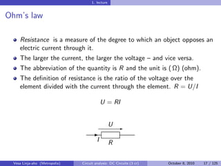 1. lecture


Ohm’s law

    Resistance is a measure of the degree to which an object opposes an
    electric current through it.
    The larger the current, the larger the voltage – and vice versa.
    The abbreviation of the quantity is R and the unit is ( Ω) (ohm).
    The deﬁnition of resistance is the ratio of the voltage over the
    element divided with the current through the element. R = U/I

                                            U = RI


                                                  U E
                                     -
                                        I         R

 Vesa Linja-aho (Metropolia)   Circuit analysis: DC Circuits (3 cr)   October 8, 2010   17 / 125
 