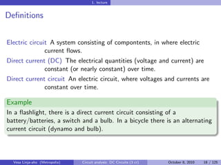 1. lecture


Deﬁnitions


Electric circuit A system consisting of compontents, in where electric
               current ﬂows.
Direct current (DC) The electrical quantities (voltage and current) are
              constant (or nearly constant) over time.
Direct current circuit An electric circuit, where voltages and currents are
              constant over time.

Example
In a ﬂashlight, there is a direct current circuit consisting of a
battery/batteries, a switch and a bulb. In a bicycle there is an alternating
current circuit (dynamo and bulb).



  Vesa Linja-aho (Metropolia)   Circuit analysis: DC Circuits (3 cr)   October 8, 2010   18 / 125
 