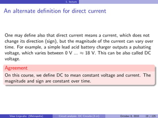 1. lecture


An alternate deﬁnition for direct current


One may deﬁne also that direct current means a current, which does not
change its direction (sign), but the magnitude of the current can vary over
time. For example, a simple lead acid battery charger outputs a pulsating
voltage, which varies between 0 V ... ≈ 18 V. This can be also called DC
voltage.
Agreement
On this course, we deﬁne DC to mean constant voltage and current. The
magnitude and sign are constant over time.




  Vesa Linja-aho (Metropolia)   Circuit analysis: DC Circuits (3 cr)   October 8, 2010   19 / 125
 