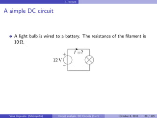 1. lecture


A simple DC circuit


     A light bulb is wired to a battery. The resistance of the ﬁlament is
     10 Ω.
                                                -
                                         I =?
                                        
                                       +
                                12 V
                                        
                                          d
                                           
                                           
                                          d
                                       −




  Vesa Linja-aho (Metropolia)     Circuit analysis: DC Circuits (3 cr)   October 8, 2010   20 / 125
 