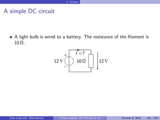 1. lecture


A simple DC circuit


     A light bulb is wired to a battery. The resistance of the ﬁlament is
     10 Ω.
                                                -
                                     
                                     + I =?
                                12 V    10 Ω                        12 V
                                     
                                     −                             c




  Vesa Linja-aho (Metropolia)     Circuit analysis: DC Circuits (3 cr)     October 8, 2010   20 / 125
 