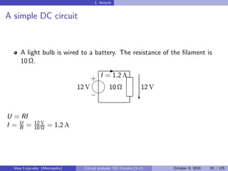 1. lecture


A simple DC circuit


     A light bulb is wired to a battery. The resistance of the ﬁlament is
     10 Ω.
                                                -
                                     + I = 1,2 A
                                     
                                12 V      10 Ω                      12 V
                                     
                                     −                             c


U = RI
I =U =
   R
             12 V
             10 Ω   = 1,2 A




  Vesa Linja-aho (Metropolia)     Circuit analysis: DC Circuits (3 cr)     October 8, 2010   20 / 125
 