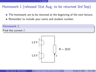 1. lecture


Homework 1 (released 31st Aug, to be returned 3rd Sep)

     The homework are to be returned at the beginning of the next lecture.
     Remember to include your name and student number.

Homework 1
Find the current I .

                                        
                                        +
                                1,5 V
                                        
                                        −
                                                                    R = 20 Ω
                                        
                                        +
                                1,5 V                         I
                                                              ?
                                        
                                        −


  Vesa Linja-aho (Metropolia)      Circuit analysis: DC Circuits (3 cr)        October 8, 2010   21 / 125
 