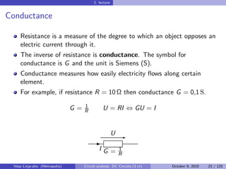 2. lecture


Conductance

    Resistance is a measure of the degree to which an object opposes an
    electric current through it.
    The inverse of resistance is conductance. The symbol for
    conductance is G and the unit is Siemens (S).
    Conductance measures how easily electricity ﬂows along certain
    element.
    For example, if resistance R = 10 Ω then conductance G = 0,1 S.
                                    1
                               G=   R          U = RI ⇔ GU = I


                                                       U E
                                          -
                                             IG =        1
                                                         R

 Vesa Linja-aho (Metropolia)        Circuit analysis: DC Circuits (3 cr)   October 8, 2010   23 / 125
 
