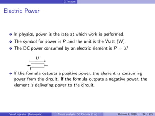 2. lecture


Electric Power


     In physics, power is the rate at which work is performed.
     The symbol for power is P and the unit is the Watt (W).
     The DC power consumed by an electric element is P = UI

                       U E
               -
              I
     If the formula outputs a positive power, the element is consuming
     power from the circuit. If the formula outputs a negative power, the
     element is delivering power to the circuit.




  Vesa Linja-aho (Metropolia)   Circuit analysis: DC Circuits (3 cr)   October 8, 2010   24 / 125
 