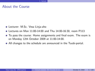 1. lecture


About the Course




     Lecturer: M.Sc. Vesa Linja-aho
     Lectures on Mon 11:00-14:00 and Thu 14:00-16:30, room P113
     To pass the course: Home assignments and ﬁnal exam. The exam is
     on Monday 12th October 2009 at 11:00-14:00.
     All changes to the schedule are announced in the Tuubi-portal.




  Vesa Linja-aho (Metropolia)   Circuit analysis: DC Circuits (3 cr)   October 8, 2010   3 / 125
 