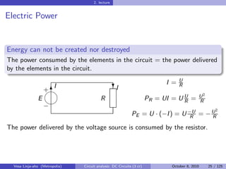 2. lecture


Electric Power


Energy can not be created nor destroyed
The power consumed by the elements in the circuit = the power delivered
by the elements in the circuit.
                                                                                   U
                                                                             I =
                        I                           I                              R
                   
                                                   ?
                   +6
                                                                                             U2
               E                          R                            PR = UI = U U =
                                                                                 R         R
                   −
                                                                                                      2
                                                             PE = U · (−I ) = U −U = − U
                                                                                 R     R

The power delivered by the voltage source is consumed by the resistor.




  Vesa Linja-aho (Metropolia)   Circuit analysis: DC Circuits (3 cr)           October 8, 2010    25 / 125
 