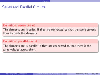 2. lecture


Series and Parallel Circuits



Deﬁnition: series circuit
The elements are in series, if they are connected so that the same current
ﬂows through the elements.

Deﬁnition: parallel circuit
The elements are in parallel, if they are connected so that there is the
same voltage across them.




  Vesa Linja-aho (Metropolia)   Circuit analysis: DC Circuits (3 cr)   October 8, 2010   26 / 125
 